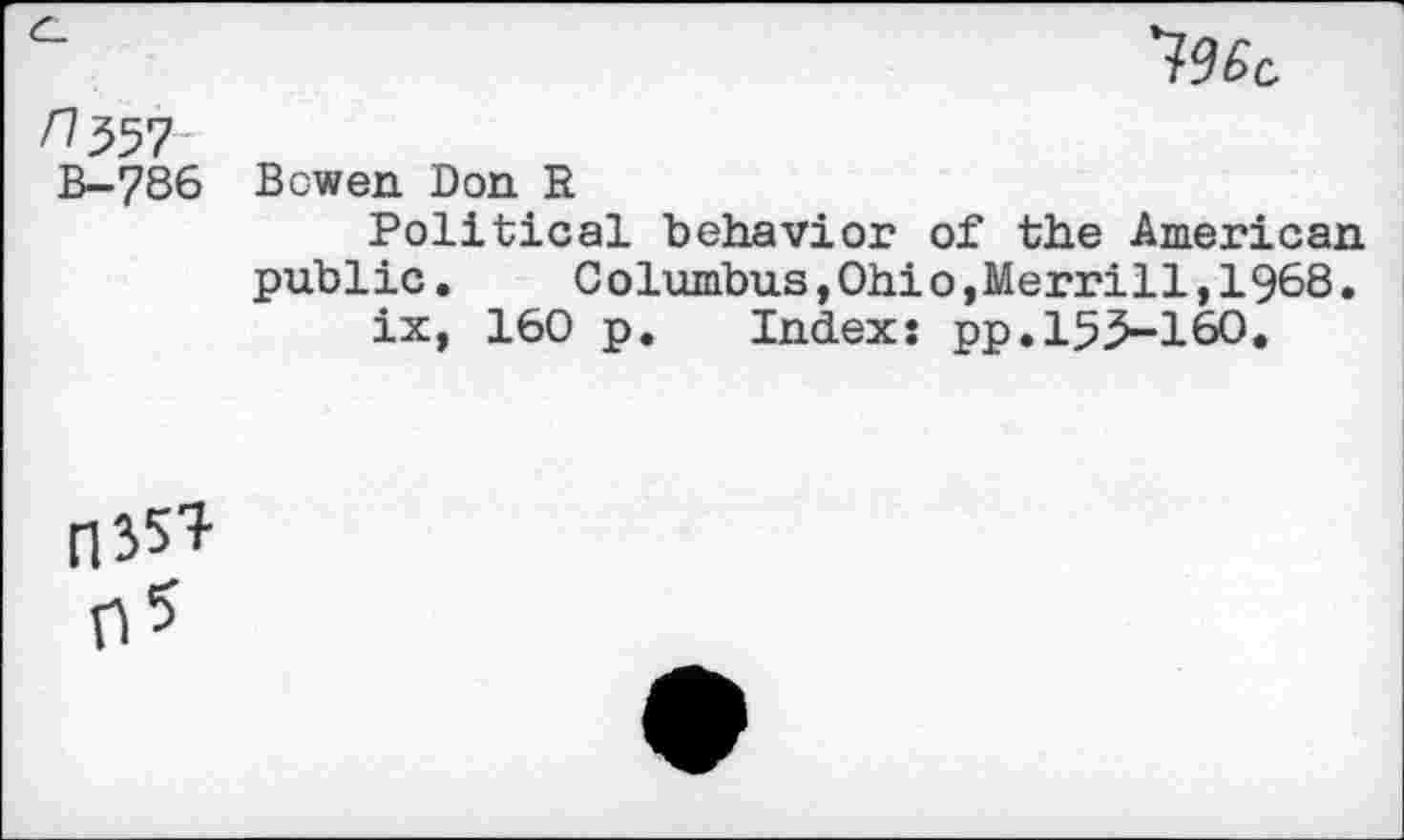 ﻿/1557
B-786 Bowen Don R
Political behavior of the American public.	Columbus,Ohio,Merrill,1968.
ix, 160 p. Index: pp.155-160.
A*